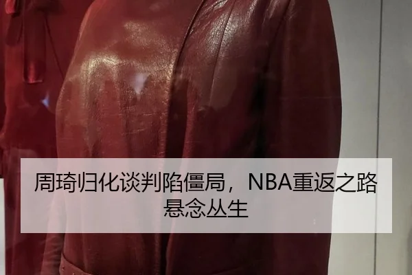周琦归化谈判陷僵局，NBA重返之路悬念丛生
