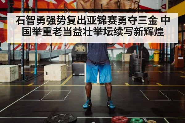 石智勇强势复出亚锦赛勇夺三金 中国举重老当益壮举坛续写新辉煌